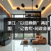 浙江“以旧换新”再扩围，“记者帮·问政会客厅”将聚焦“旧房装修购置补贴政策”